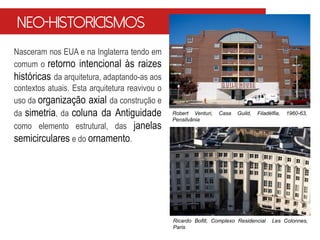 Nasceram nos EUA e na Inglaterra tendo em
comum o retorno intencional às raizes
históricas da arquitetura, adaptando-as aos
contextos atuais. Esta arquitetura reavivou o
uso da organização axial da construção e
da simetria, da coluna da Antiguidade
como elemento estrutural, das janelas
semicirculares e do ornamento.
Robert Venturi, Casa Guild, Filadélfia, 1960-63,
Pensilvânia
Ricardo Bofill, Complexo Residencial Les Colonnes,
Paris
Neo-historicismos
 