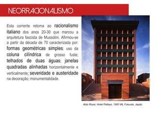 Neorracionalismo
Esta corrente retoma ao racionalismo
italiano dos anos 20-30 que marcou a
arquitetura fascista de Mussolini. Afirmou-se
a partir da década de 70 caracterizada por:
formas geométricas simples; uso da
coluna cilíndrica de grosso fuste;
telhados de duas águas; janelas
quadradas alinhadas horizontalmente e
verticalmente; severidade e austeridade
na decoração; monumentalidade.
Aldo Rossi, Hotel Pallazo, 1987-89, Fukuota, Japão
 