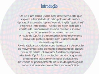 Introdução
Op art é um termo usado para descrever a arte que
explora a falibilidade do olho pelo uso de ilusões
ópticas. A expressão "op-art" vem do inglês “optical art”
e significa “arte óptica”. Apesar do rigor com que é
construída, simboliza um mundo mutável e instável,
que não se mantém nunca o mesmo.
A razão da Op Art é a representação do movimento
através da pintura apenas com a utilização de
elementos gráficos.
A vida rápida das cidades contribuiu para a percepção
do movimento como elemento constituinte da cultura
visual do artista. Outro fator fundamental para a
criação da Op Art foi a evolução da ciência, que está
presente em praticamente todos os trabalhos,
baseando-se principalmente nos estudos psicológicos
sobre a vida moderna e a Física sobre a Óptica.
 