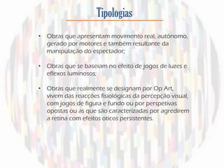 Tipologias
• Obras que apresentam movimento real, autónomo,
gerado por motores e também resultante da
manipulação do espectador;
• Obras que se baseiam no efeito de jogos de luzes e
eflexos luminosos;
• Obras que realmente se designam por Op Art,
vivem das reacções fisiológicas da percepção visual,
com jogos de figura e fundo ou por perspetivas
opostas ou as que são caracterizadas por agredirem
a retina com efeitos oticos persistentes.
 
