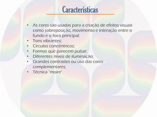 Características
• As cores são usadas para a criação de efeitos visuais
como sobreposição, movimento e interação entre o
fundo e o foco principal;
• Tons vibrantes;
• Círculos concêntricos;
• Formas que parecem pulsar;
• Diferentes níveis de iluminação;
• Grandes contrastes ou uso das cores
complementares;
• Técnica "moire".
 