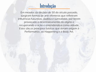 Introdução
Em meados da decáda de 50 do século passado,
surgiram formas de arte efémeras que refletiram
influências futuristas, dadísta e surrealistas, por terem
provocado o desenraizamento do objeto e
recuperando a ação e entendendo-a como atitude.
Estes são os princípios básicos que deram origem à
Performance, ao Happening e à Body Art.
 