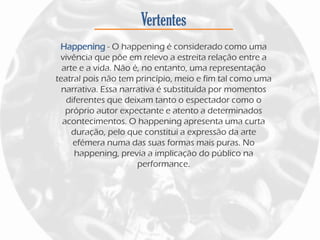 Vertentes
Happening - O happening é considerado como uma
vivência que põe em relevo a estreita relação entre a
arte e a vida. Não é, no entanto, uma representação
teatral pois não tem princípio, meio e fim tal como uma
narrativa. Essa narrativa é substituída por momentos
diferentes que deixam tanto o espectador como o
próprio autor expectante e atento a determinados
acontecimentos. O happening apresenta uma curta
duração, pelo que constitui a expressão da arte
efémera numa das suas formas mais puras. No
happening, previa a implicação do público na
performance.
 