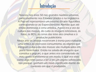 Introdução
Nasceu nos anos 50 nos grandes núcleos urbanos,
particularmente nos Estados Unidos e na Inglaterra.
A Pop-art representava um retorno da arte figurativa,
contrapondo-se ao Expressionismo Alemão que até
então dominava a cena artística. Agora era a vez da
cultura das massas, do culto às imagens televisivas, às
fotos, às BD’s, às cenas das telas dos cinemas e à
produção publicitária.
Nesta arte os artistas recorreram à ironia para elaborar
uma crítica ao excessivo consumismo, os objetos que
integram o dia-a-dia das massas são multiplicados em
porte bem maior. Então na salada de imagens que
constitui a pop-art, o que antes era considerado de
mau gosto transforma-se em moda, o que era visto
como algo reles passa a ter a ser um objeto sofisticado.
Isto porque, ganham um novo significado diante do
contexto em que é produzido.
 