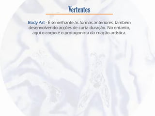 Vertentes
Body Art - É semelhante às formas anteriores, também
desenvolvendo acções de curta duração. No entanto,
aqui o corpo é o protagonista da criação artística.
 