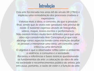 Introdução
Esta arte foi iniciada nos anos 60 do século XX (1965) e
implicou uma remodelação dos processos criativos e
expressivos.
Valoriza mais a ideia, o conceito, do que o produto
final, sendo que às vezes este (produto) não precisa de
existir. É bastante expressa através de fotografias,
vídeos, mapas, textos escritos e performances.
Não existem limites muito bem definidos para que uma
obra seja considerada Arte Conceptual já que esta
abrange vários aspectos tendo como intenção desafiar
as pessoas a interpretar uma ideia, um conceito, uma
crítica ou uma denúncia.
O objetivo é que o observador reflita sobre o ambiente,
a violência, o consumo e a sociedade.
Recorreu a referências e bases teóricas questionando
os fundamentos da arte: a colocação da obra de arte
na sociedade e reconhecimentos público do artista, pôs
em causa, portanto, a razão de exitir e a função da arte.
.
 