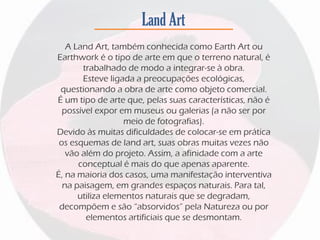 Land Art
A Land Art, também conhecida como Earth Art ou
Earthwork é o tipo de arte em que o terreno natural, é
trabalhado de modo a integrar-se à obra.
Esteve ligada a preocupações ecológicas,
questionando a obra de arte como objeto comercial.
É um tipo de arte que, pelas suas características, não é
possível expor em museus ou galerias (a não ser por
meio de fotografias).
Devido às muitas dificuldades de colocar-se em prática
os esquemas de land art, suas obras muitas vezes não
vão além do projeto. Assim, a afinidade com a arte
conceptual é mais do que apenas aparente.
É, na maioria dos casos, uma manifestação interventiva
na paisagem, em grandes espaços naturais. Para tal,
utiliza elementos naturais que se degradam,
decompõem e são “absorvidos” pela Natureza ou por
elementos artificiais que se desmontam.
 