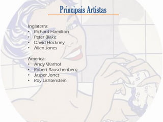 Principais Artistas
Inglaterra:
• Richard Hamilton
• Peter Blake
• David Hockney
• Allen Jones
America:
• Andy Warhol
• Robert Rauschenberg
• Jasper Jones
• Roy Lishtenstein
 
