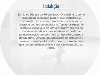 Instalação
Surgiu na década de 70 do século XX e define-se como
processo de realização plástica que contempla a
construção de cenários e ambientes, povoados de
objetos e detritos do quotidiano. Tem uma expressão
complexa e revela-se de forma crítica em relação ao
fenómeno artístico, estando este aspeto crítico e
satírico revelado também pelo caráter não comercial
destas obras. Uma das possibilidades da instalação é
provocar sensações: frio, calor, odores, som ou coisas
que simplesmente chamem a atenção do público ao
redor.
 