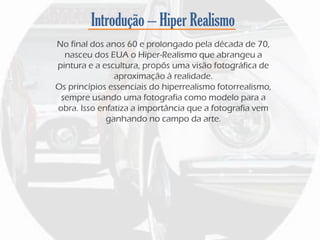Introdução – Hiper Realismo
No final dos anos 60 e prolongado pela década de 70,
nasceu dos EUA o Hiper-Realismo que abrangeu a
pintura e a escultura, propôs uma visão fotográfica de
aproximação à realidade.
Os princípios essenciais do hiperrealismo fotorrealismo,
sempre usando uma fotografia como modelo para a
obra. Isso enfatiza a importância que a fotografia vem
ganhando no campo da arte.
 