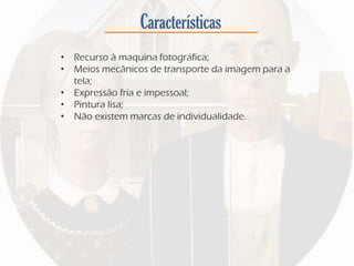 Características
• Recurso à maquina fotográfica;
• Meios mecânicos de transporte da imagem para a
tela;
• Expressão fria e impessoal;
• Pintura lisa;
• Não existem marcas de individualidade.
 