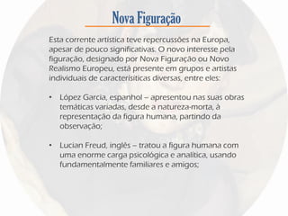 Nova Figuração
Esta corrente artística teve repercussões na Europa,
apesar de pouco significativas. O novo interesse pela
figuração, designado por Nova Figuração ou Novo
Realismo Europeu, está presente em grupos e artistas
individuais de caracterísiticas diversas, entre eles:
• López Garcia, espanhol – apresentou nas suas obras
temáticas variadas, desde a natureza-morta, à
representação da figura humana, partindo da
observação;
• Lucian Freud, inglês – tratou a figura humana com
uma enorme carga psicológica e analítica, usando
fundamentalmente familiares e amigos;
 