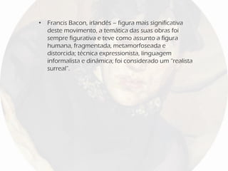 • Francis Bacon, irlandês – figura mais significativa
deste movimento, a temática das suas obras foi
sempre figurativa e teve como assunto a figura
humana, fragmentada, metamorfoseada e
distorcida; técnica expressionista, linguagem
informalista e dinâmica; foi considerado um “realista
surreal”.
 