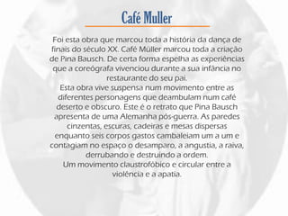 Café Muller
Foi esta obra que marcou toda a história da dança de
finais do século XX. Café Müller marcou toda a criação
de Pina Bausch. De certa forma espelha as experiências
que a coreógrafa vivenciou durante a sua infância no
restaurante do seu pai.
Esta obra vive suspensa num movimento entre as
diferentes personagens que deambulam num café
deserto e obscuro. Este é o retrato que Pina Bausch
apresenta de uma Alemanha pós-guerra. As paredes
cinzentas, escuras, cadeiras e mesas dispersas
enquanto seis corpos gastos cambaleiam um a um e
contagiam no espaço o desamparo, a angustia, a raiva,
derrubando e destruindo a ordem.
Um movimento claustrofóbico e circular entre a
violência e a apatia.
 