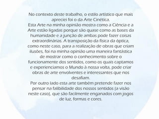 No contexto deste trabalho, o estilo artístico que mais
apreciei foi o da Arte Cinética.
Esta Arte na minha opinião mostra como a Ciência e a
Arte estão ligadas porque são quase como as bases da
humanidade e a junção de ambas pode fazer coisas
extraordinárias. A transposição da física da óptica,
como neste caso, para a realização de obras que criam
ilusões, foi na minha opinião uma maneira fantástica
de mostrar como o conhecimento sobre o
funcionamente dos sentidos, como os quais captamos
e experienciamos o Mundo à nossa volta, pode criar
obras de arte envolventes e interessantes que nos
desafiam.
Por outro lado esta arte também pretende fazer nos
pensar na falibilidade dos nossos sentidos (a visão
neste caso), que são facilmente enganados com jogos
de luz, formas e cores.
 