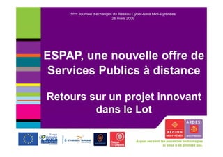 5ème Journée d’échanges du Réseau Cyber-base Midi-Pyrénées
                           26 mars 2009




ESPAP, une nouvelle offre de
       ,
 Services Publics à distance

Retours sur un projet innovant
         dans le Lot
 