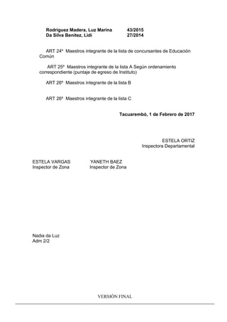 Rodríguez Madera, Luz Marina 43/2015
Da Silva Benitez, Lidi 27/2014
ART 24º Maestros integrante de la lista de concursantes de Educación
Común
ART 25º Maestros integrante de la lista A Según ordenamiento
correspondiente (puntaje de egreso de Instituto)
ART 26º Maestros integrante de la lista B
ART 26º Maestros integrante de la lista C
Tacuarembó, 1 de Febrero de 2017
ESTELA ORTIZ
Inspectora Departamental
ESTELA VARGAS YANETH BAEZ
Inspector de Zona Inspector de Zona
Nadia da Luz
Adm 2/2
VERSIÓN FINAL
 