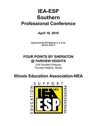 IEA-ESP
              Southern
   Professional Conference
               April 10, 2010

        Sponsored By IEA Regions 4, 5, 6, 45,
                  Service Area C




    FOUR POINTS BY SHERATON
       @ FAIRVIEW HEIGHTS
            319 Fountain Parkway
           Fairview Heights, Illinois


Illinois Education Association-NEA
 