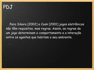 PDJ
    Para Sikora [2002] e Cook [2001] jogos eletrônicos
não têm requisitos, mas regras. Assim, as regras de
um jogo determinam o comportamento e a interação
entre os agentes que habitam o seu ambiente.
 