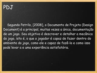 PDJ
 
    Segundo Petrilo, [2008], o Documento de Projeto (Design
Document) é a principal, muitas vezes a única, documentação
de um jogo. Seu objetivo é descrever e detalhar a mecânica
do jogo, isto é, o que o jogador é capaz de fazer dentro do
ambiente do jogo, como ele e capaz de fazê-lo e como isso
pode levar a e uma experiência satisfatória.
 