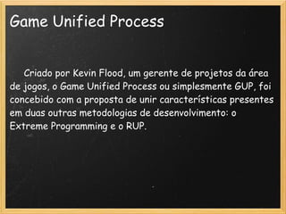 Game Unified Process
    
     Criado por Kevin Flood, um gerente de projetos da área
de jogos, o Game Unified Process ou simplesmente GUP, foi
concebido com a proposta de unir características presentes
em duas outras metodologias de desenvolvimento: o
Extreme Programming e o RUP.
 