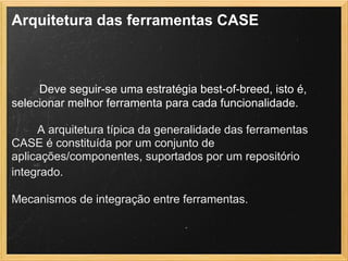 Arquitetura das ferramentas CASE
 
        Deve seguir-se uma estratégia best-of-breed, isto é,
selecionar melhor ferramenta para cada funcionalidade.
A arquitetura típica da generalidade das ferramentas
CASE é constituída por um conjunto de
aplicações/componentes, suportados por um repositório
integrado.
Mecanismos de integração entre ferramentas.
 
 