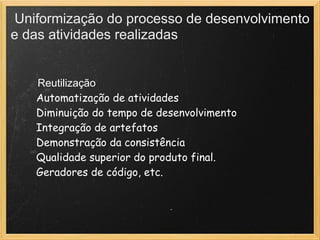 Uniformização do processo de desenvolvimento
e das atividades realizadas
  Reutilização
        Automatização de atividades
        Diminuição do tempo de desenvolvimento
        Integração de artefatos
        Demonstração da consistência
        Qualidade superior do produto final.
        Geradores de código, etc.
 