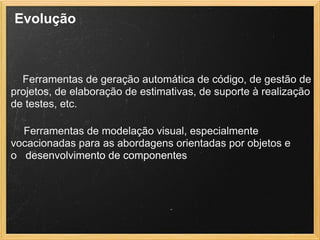 Evolução
 
Ferramentas de geração automática de código, de gestão de
projetos, de elaboração de estimativas, de suporte à realização
de testes, etc.
Ferramentas de modelação visual, especialmente
vocacionadas para as abordagens orientadas por objetos e
o desenvolvimento de componentes
 
