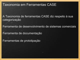 Taxonomia em Ferramentas CASE
A Taxonomia de ferramentas CASE diz respeito à sua
categorização
Ferramenta de desenvolvimento de sistemas comerciais
Ferramenta de documentação
 
Ferramentas de prototipação
 
 
 