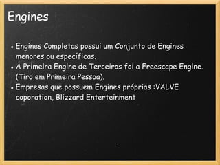 Engines
● Engines Completas possui um Conjunto de Engines
menores ou específicas.
● A Primeira Engine de Terceiros foi a Freescape Engine.
(Tiro em Primeira Pessoa).
● Empresas que possuem Engines próprias :VALVE
coporation, Blizzard Enterteinment
 