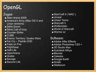 OpenGL
Jogos:
■ Alien Arena 2008
■ America's Army (Mac OS X and
Linux versions)
■ Série Doom
■ Série Call of Duty
■ Counter-Strike
■ CUBE
■ Enemy Territory: Quake Wars
■ Far Cry – Padrão D3D
■ Frets on Fire
■ FlightGear
■ Half-Life
■ OpenArena
■ Quake
■ Savage
■ Second Life
■ StarCraft II ( MAC )
■ Unreal
■ Urban Terror
■ Warcraft 3
■ Wolfenstain
■ World of Warcraft
■ Worms o/
Software:
■ Adobe After Effects
■ Adobe Photoshop CS3 +
■ 3D Studio Max
■ Autodesk MAya
■ Blender
■ Celestia
■ Google Earth
■ Scilab
■ Stellarium
 