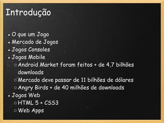 Introdução
● O que um Jogo
● Mercado de Jogos
● Jogos Consoles
● Jogos Mobile
○Android Market foram feitos + de 4,7 bilhões
downloads
○Mercado deve passar de 11 bilhões de dólares
○Angry Birds + de 40 milhões de downloads 
● Jogos Web
○HTML 5 + CSS3 
○Web Apps
 