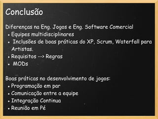 Conclusão
Diferenças na Eng. Jogos e Eng. Software Comercial
● Equipes multidisciplinares
●  Inclusões de boas práticas do XP, Scrum, Waterfall para
Artistas. 
● Requisitos --> Regras
●  MODs
Boas práticas no desenvolvimento de jogos:
● Programação em par
● Comunicação entre a equipe
● Integração Continua
● Reunião em Pé
 