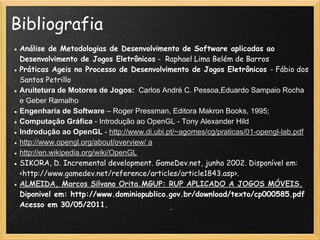 Bibliografia
● Análise de Metodologias de Desenvolvimento de Software aplicadas ao
Desenvolvimento de Jogos Eletrônicos -  Raphael Lima Belém de Barros 
● Práticas Ageis no Processo de Desenvolvimento de Jogos Eletrônicos - Fábio dos
Santos Petrillo
● Aruitetura de Motores de Jogos: Carlos André C. Pessoa,Eduardo Sampaio Rocha
e Geber Ramalho
● Engenharia de Software – Roger Pressman, Editora Makron Books, 1995;
● Computação Gráfica - Introdução ao OpenGL - Tony Alexander Hild
● Indrodução ao OpenGL - http://www.di.ubi.pt/~agomes/cg/praticas/01-opengl-lab.pdf
● http://www.opengl.org/about/overview/ a
● http://en.wikipedia.org/wiki/OpenGL
● SIKORA, D. Incremental development. GameDev.net, junho 2002. Disponível em:
<http://www.gamedev.net/reference/articles/article1843.asp>.
● ALMEIDA, Marcos Silvano Orita.MGUP: RUP APLICADO A JOGOS MÓVEIS.
Diponivel em: http://www.dominiopublico.gov.br/download/texto/cp000585.pdf
Acesso em 30/05/2011.
 