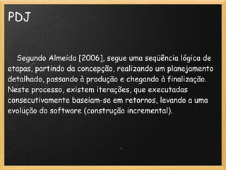 PDJ
 
    Segundo Almeida [2006], segue uma seqüência lógica de
etapas, partindo da concepção, realizando um planejamento
detalhado, passando à produção e chegando à finalização.
Neste processo, existem iterações, que executadas
consecutivamente baseiam-se em retornos, levando a uma
evolução do software (construção incremental).
 