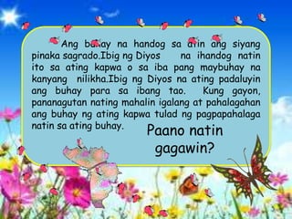 Ang buhay na handog sa atin ang siyang
pinaka sagrado.Ibig ng Diyos na ihandog natin
ito sa ating kapwa o sa iba pang maybuhay na
kanyang nilikha.Ibig ng Diyos na ating padaluyin
ang buhay para sa ibang tao. Kung gayon,
pananagutan nating mahalin igalang at pahalagahan
ang buhay ng ating kapwa tulad ng pagpapahalaga
natin sa ating buhay.
Paano natin
gagawin?
 