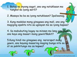 1. Batay sa inyong sagot, ano ang natuklasan mo
tungkol sa iyong sarili?
2. Masaya ka ba sa iyong natuklasan? Ipaliwanag.
3. Kung madalas mong ginagawa ang mali, ano ang
magiging epekto nito sa ugnayan mo sa iyong kapwa?
4. Sa mabubuting bagay na minsan mo lang ginagawa,
ano kaya ang maaari mong gawin?Bakit?
5.Kung hindi mo ginagawa ang nararapat mong
gawin, ano kayang maaaring maging bunga nito sa iyo
at sa pakikitungo mo sa kapwa?
 