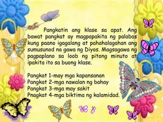 Pangkatin ang klase sa apat. Ang
bawat pangkat ay magpapakita ng palabas
kung paano igagalang at pahahalagahan ang
sumusunod na gawa ng Diyos. Magsagawa ng
pagpaplano sa loob ng pitong minuto at
ipakita ito sa buong klase.
Pangkat 1-may mga kapansanan
Pangkat 2-mga nawalan ng bahay
Pangkat 3-mga may sakit
Pnagkat 4-mga biktima ng kalamidad.
 