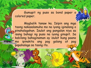 Gumupit ng puso sa bond paper o
colored paper.
Magbalik tanaw ka. Isipin ang mga
taong nakasalamuha mo na iyong iginalang o
pinahalagahan. Isulat ang pangalan niya sa
isang bahagi ng puso na iyong ginupit. Sa
kabilang bahaginaman ay isulat kung paano
mo ipinakita ang pag galang at pag
papahalaga sa taong ito.
 