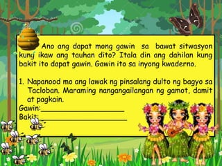 Ano ang dapat mong gawin sa bawat sitwasyon
kung ikaw ang tauhan dito? Itala din ang dahilan kung
bakit ito dapat gawin. Gawin ito sa inyong kwaderno.
1. Napanood mo ang lawak ng pinsalang dulto ng bagyo sa
Tacloban. Maraming nangangailangan ng gamot, damit
at pagkain.
Gawin:__________________
Bakit:___________________
 