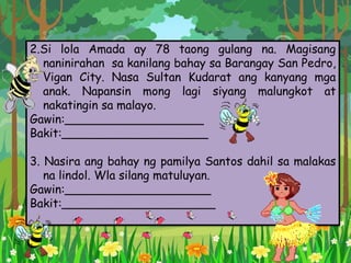 2.Si lola Amada ay 78 taong gulang na. Magisang
naninirahan sa kanilang bahay sa Barangay San Pedro,
Vigan City. Nasa Sultan Kudarat ang kanyang mga
anak. Napansin mong lagi siyang malungkot at
nakatingin sa malayo.
Gawin:___________________
Bakit:____________________
3. Nasira ang bahay ng pamilya Santos dahil sa malakas
na lindol. Wla silang matuluyan.
Gawin:____________________
Bakit:_____________________
 