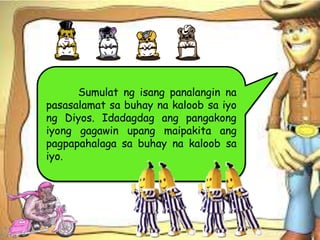 Sumulat ng isang panalangin na
pasasalamat sa buhay na kaloob sa iyo
ng Diyos. Idadagdag ang pangakong
iyong gagawin upang maipakita ang
pagpapahalaga sa buhay na kaloob sa
iyo.
 