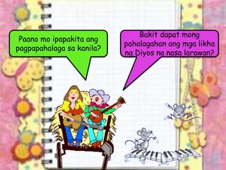 Paano mo ipapakita ang
pagpapahalaga sa kanila?
Bakit dapat mong
pahalagahan ang mga likha
ng Diyos na nasa larawan?
 