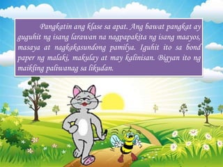 Pangkatin ang klase sa apat. Ang bawat pangkat ay
guguhit ng isang larawan na nagpapakita ng isang maayos,
masaya at nagkakasundong pamilya. Iguhit ito sa bond
paper ng malaki, makulay at may kalinisan. Bigyan ito ng
maikling paliwanag sa likudan.
 
