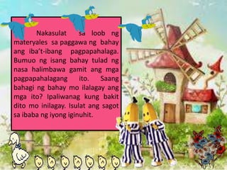 Nakasulat sa loob ng
materyales sa paggawa ng bahay
ang ibat-ibang pagpapahalaga.
Bumuo ng isang bahay tulad ng
nasa halimbawa gamit ang mga
pagpapahalagang ito. Saang
bahagi ng bahay mo ilalagay ang
mga ito? Ipaliwanag kung bakit
dito mo inilagay. Isulat ang sagot
sa ibaba ng iyong iginuhit.
 