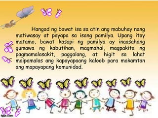 Hangad ng bawat isa sa atin ang mabuhay nang
matiwasay at payapa sa isang pamilya. Upang itoy
matamo, bawat kasapi ng pamilya ay inaasahang
gumawa ng kabutihan, magmahal, magpakita ng
pagmamalasakit, paggalang, at higit sa lahat
maipamalas ang kapayapaang kaloob para makamtan
ang mapayapang komunidad.
 