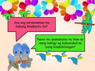 Ano ang naramdaman mo
habang kinakanta ito?
Paano mo ipamamalas na ikaw ay
isang bahagi ng komunidad na
iyong kinabibilangan?
 
