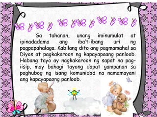 Sa tahanan, unang iminumulat at
ipinadadama ang ibat-ibang uri ng
pagpapahalaga. Kabilang dito ang pagmamahal sa
Diyos at pagkakaroon ng kapayapaang panloob.
Habang tayo ay nagkakaroon ng sapat na pag-
iisip, may bahagi tayong dapat gampanan sa
paghubog ng isang komunidad na namamayani
ang kapayapaang panloob.
 