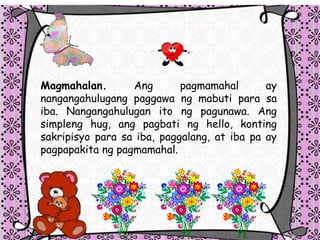 Magmahalan. Ang pagmamahal ay
nangangahulugang paggawa ng mabuti para sa
iba. Nangangahulugan ito ng pagunawa. Ang
simpleng hug, ang pagbati ng hello, konting
sakripisyo para sa iba, paggalang, at iba pa ay
pagpapakita ng pagmamahal.
 