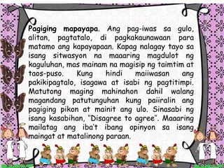 Pagiging mapayapa. Ang pag-iwas sa gulo,
alitan, pagtatalo, di pagkakaunawaan para
matamo ang kapayapaan. Kapag nalagay tayo sa
isang sitwasyon na maaaring magdulot ng
kaguluhan, mas mainam na magisip ng taimtim at
taos-puso. Kung hindi maiiwasan ang
pakikipagtalo, isagawa at isabi ng pagtitimpi.
Matutong maging mahinahon dahil walang
magandang patutunguhan kung paiiralin ang
pagiging pikon at mainit ang ulo. Sinasabi ng
isang kasabihan, Disagree to agree. Maaaring
mailatag ang ibat ibang opinyon sa isang
maingat at matalinong paraan.
 